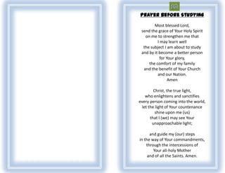 Prayer Before Studying

        Most blessed Lord,
 send the grace of Your Holy Spirit
   on me to strengthen me that
          I may learn well
  the subject I am about to study
 and by it become a better person
            for Your glory,
     the comfort of my family
  and the benefit of Your Church
          and our Nation.
                 Amen

         Christ, the true light,
    who enlightens and sanctifies
every person coming into the world,
  let the light of Your countenance
          shine upon me (us)
       that I (we) may see Your
        unapproachable light;

      and guide my (our) steps
in the way of Your commandments,
    through the intercessions of
        Your all-holy Mother
     and of all the Saints. Amen.
 