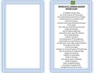 PRAYER OF ST. THOMAS AQUINAS
           BEFORE STUDY

           O ineffable Creator, Who,
     out of the treasure of Thy wisdom,
  hast ordained three hierarchies of Angels,
    and placed them in wonderful order
              above the heavens,
  and hast most wisely distributed the parts
                   of the world;
   Thou, Who are called the true fountain
              of light and wisdom,
          and the highest beginning,
    vouchsafe to pour upon the darkness
             of my understanding,
              in which I was born,
     the double beam of Thy brightness,
    removing from me all darkness of sin
 and ignorance. Thou, Who makest eloquent
           the tongue of the dumb,
              instruct my tongue,
and pour on my lips the grace of Thy blessing.
    Give me quickness of understanding,
             capacity of retaining,
           subtlety of interpreting,
               facility in learning,
        and copious grace of speaking.
               Guide my going in,
           direct my going forward,
         accomplish my going forth;
       through Christ our Lord. Amen.
 