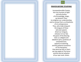 PRAYER BEFORE STUDYING

    Incomprehensible Creator,
     the true Fountain of light
           and only Author
      of all knowledge: deign,
         we beseech Thee,
 to enlighten our understanding,
and to remove from us all darkness
       of sin and ignorance.
    Thou, who make eloquent
       the tongues of those
          who lack speech,
         direct our tongues,
        and pour on our lips
     the grace of thy blessing.
       Give us a diligent and
   obedient spirit, quickness of
           comprehension,
       capacity of retaining,
   and the powerful assistance
          of Thy holy grace;
    that what we hear or learn
   we may apply to Thy honor
     and the eternal salvation
     of our own souls. Amen.
 