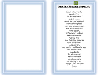 We give You thanks,
         Merciful God,
      for the instruction
         and direction
  which we have received.
     Grant us Your grace,
   that we may remember
     the lesson and carry
         it into action,
    for Your glory and our
       eternal salvation.
          We beg You,
  pour forth You blessings
       upon our parents
         and superiors,
our teachers and benefactors,
       and reward them
          abundantly
        for all the good
       which they have
       been the means
       of bringing to us.
  Through Christ our Lord.
              Amen.
 