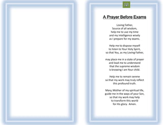 A Prayer Before Exams
           Loving Father,
       Source of all wisdom,
     help me to use my time
    and my intelligence wisely
    as I prepare for my exams.

     Help me to dispose myself
    to listen to Your Holy Spirit,
 so that You, as my Loving Father,

 may place me in a state of prayer
   and lead me to understand
    that the supreme wisdom
   is knowing I am Your child.

     Help me to remain serene
 so that my work may truly reflect
        this profound truth.

Mary, Mother of my spiritual life,
guide me in the ways of your Son,
    so that my work may help
     to transform this world
       for His glory. Amen.
 