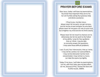 PRAYER BEFORE EXAMS
Dear Jesus, today i will have my examinations.
  You know how important they are to me.
  So I am humbly asking Your gracious help
            and divine assistance.

           I Pray to you, my dear Jesus,
   please never let me panic nor get nervous,
  just let me be at ease and give my very best.
please never let me guess nor rely on pure luck,
but enlighten my mind and let me think clearly.

 Please never let me resort to chances nor to
  dishonesty, but let me work to the fullest
    of my ability. I pray for Your guidance
           that as I think, I may be able
       to correctly answer the questions,
     I may solve those difficult problems.

I ask, O Lord, Your intercession, that as I write,
    I may not be careless nor overconfident,
      I may not be distracted but be more
      concentrated, I may not be in a hurry
         nor take the exams too lightly.

Today, O my Jesus, I will take my examinations.
  Let me, with Your help, give my best effort.
 Let me, because of You, receive the best and
            fruitful results. AMEN.
 