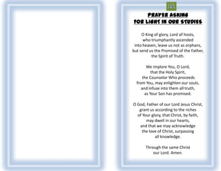 PRAYER ASKING
FOR LIGHT IN OUR STUDIES

     O King of glory, Lord of hosts,
      who triumphantly ascended
 into heaven, leave us not as orphans,
but send us the Promised of the Father,
          the Spirit of Truth.

        We implore You, O Lord,
           that the Holy Spirit,
      the Counselor Who proceeds
  from You, may enlighten our souls,
     and infuse into them all truth,
       as Your Son has promised.

O God, Father of our Lord Jesus Christ,
   grant us according to the riches
  of Your glory, that Christ, by faith,
       may dwell in our hearts,
   and that we may acknowledge
     the love of Christ, surpassing
            all knowledge.

       Through the same Christ
           our Lord. Amen.
 
