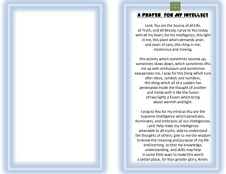 A PRAYER FOR MY INTELLECT
       Lord, You are the Source of all Life,
 all Truth, and all Beauty, I pray to You today,
with all my heart, for my intelligence, this light
     in me, this plant which demands years
       and years of care, this thing in me,
             mysterious and moving,

   this activity which sometimes bounds up,
sometimes slows down, which sometimes lifts
    me up with enthusiasm and sometimes
exasperates me, I pray for this thing which runs
       after ideas, symbols and numbers,
      this thing which all of a sudden has
   penetrated inside the thought of another
        and melds with it like the fusion
        of two lights a fusion which bring
             about warmth and light.

     I pray to You for my mind as You are the
     Supreme Intelligence which penetrates,
illuminates, and embraces all our intelligences.
           Lord, help make my intelligence
    amenable to all truths, able to understand
the thoughts of others; give to me the wisdom
  to know the meaning and purpose of my life
        and learning, so that my knowledge,
         understanding, and skills may help
       in some little ways to make this world
   a better place, for Your greater glory. Amen.
 