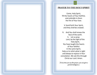Come, Holy Spirit,
 fill the hearts of Your faithful,
       and enkindle in them
        the fire of Your love.

    V. Send forth Your Spirit,
   and they shall be created.

  R. And You shall renew the
           face of the earth.
         S. Let us pray:
       Lord, by the light of the
               Holy Spirit,
   You have taught the hearts
          of Your faithful.
        In the same Spirit,
  help us to relish what is right
  and always to rejoice in Your
consolation. We ask this through
     Christ our Lord. Amen.
 