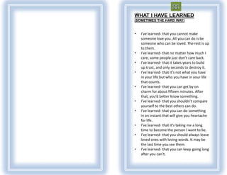 WHAT I HAVE LEARNED
(SOMETIMES THE HARD WAY)


•   I’ve learned- that you cannot make
    someone love you. All you can do is be
    someone who can be loved. The rest is up
    to them.
•   I’ve learned- that no matter how much I
    care, some people just don’t care back.
•   I’ve learned- that it takes years to build
    up trust, and only seconds to destroy it.
•   I’ve learned- that it’s not what you have
    in your life but who you have in your life
    that counts.
•   I’ve learned- that you can get by on
    charm for about fifteen minutes. After
    that, you’d better know something.
•   I’ve learned- that you shouldn’t compare
    yourself to the best others can do.
•   I’ve learned- that you can do something
    in an instant that will give you heartache
    for life.
•   I’ve learned- that it’s taking me a long
    time to become the person I want to be.
•   I’ve learned- that you should always leave
    loved ones with loving words. It may be
    the last time you see them.
•   I’ve learned- that you can keep going long
    after you can’t.
 