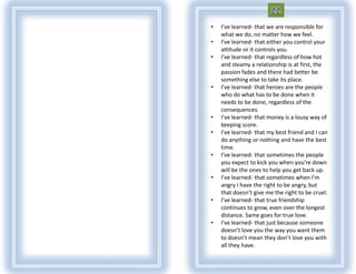 •   I’ve learned- that we are responsible for
    what we do, no matter how we feel.
•   I’ve learned- that either you control your
    attitude or it controls you.
•   I’ve learned- that regardless of how hot
    and steamy a relationship is at first, the
    passion fades and there had better be
    something else to take its place.
•   I’ve learned- that heroes are the people
    who do what has to be done when it
    needs to be done, regardless of the
    consequences.
•   I’ve learned- that money is a lousy way of
    keeping score.
•   I’ve learned- that my best friend and I can
    do anything or nothing and have the best
    time.
•   I’ve learned- that sometimes the people
    you expect to kick you when you’re down
    will be the ones to help you get back up.
•   I’ve learned- that sometimes when I’m
    angry I have the right to be angry, but
    that doesn’t give me the right to be cruel.
•   I’ve learned- that true friendship
    continues to grow, even over the longest
    distance. Same goes for true love.
•   I’ve learned- that just because someone
    doesn’t love you the way you want them
    to doesn’t mean they don’t love you with
    all they have.
 