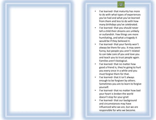 •   I’ve learned- that maturity has more
    to do with what types of experiences
    you’ve had and what you’ve learned
    from them and less to do with how
    many birthdays you’ve celebrated.
•   I’ve learned- that you should never
    tell a child their dreams are unlikely
    or outlandish. Few things are more
    humiliating, and what a tragedy it
    would be if they believed it.
•   I’ve learned- that your family won’t
    always be there for you. It may seem
    funny, but people you aren’t related
    to can take care of you and love you
    and teach you to trust people again.
    Families aren’t biological.
•   I’ve learned- that no matter how
    good a friend is, they’re going to hurt
    you every once in a while and you
    must forgive them for that.
•   I’ve learned- that it isn’t always
    enough to be forgiven by others.
    Sometimes you are to learn to forgive
    yourself.
•   I’ve learned- that no matter how bad
    your heart is broken the world
    doesn’t stop for your grief.
•   I’ve learned- that our background
    and circumstances may have
    influenced who we are, but we are
    responsible for who we become.
 