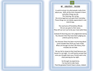 MY    GREATEST        FRIEND

  It used to amaze me what people really think
 about you, With all the time invested in them
             and other things you do.
             The listening, the caring,
  the encouragement you give them everyday;
 Those things are not always appreciated in any
                    kind of way.

       The overtures of friendship offered,
           the ear you give to their woes;
They still can turn out to be your most awful foes.

Instead of returning your non judgmental stance,
  You discover that they have been judging you
             unfairly quite by chance.

  You discover there has been murmuring about
    some mistake they think you have made;
   When all through out their life history, their
              mistakes do not fade.

  Yet you fail to stoop to their level because you
 know it is not right, It is still hard to accept that
  ones you thought were your friends were only
            ships passing you by night.

           So through my experience,
            I’ve learned to take heed,
 That the greatest friend I have is Jesus, indeed.
 