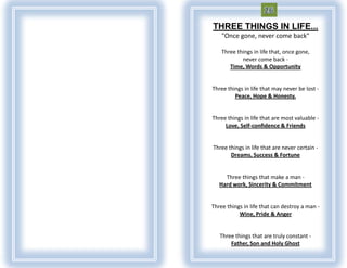 THREE THINGS IN LIFE...
    "Once gone, never come back"

    Three things in life that, once gone,
            never come back -
       Time, Words & Opportunity


Three things in life that may never be lost -
         Peace, Hope & Honesty.


Three things in life that are most valuable -
     Love, Self-confidence & Friends


Three things in life that are never certain -
       Dreams, Success & Fortune


     Three things that make a man -
   Hard work, Sincerity & Commitment


Three things in life that can destroy a man -
           Wine, Pride & Anger


   Three things that are truly constant -
       Father, Son and Holy Ghost
 