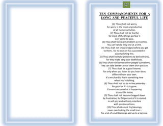 TEN COMMANDMENTS FOR A
 LONG AND PEACEFUL LIFE
                  (1) Thou shalt not worry,
           for worry is the most unproductive
                   of all human activities.
                (2) Thou shalt not be fearful,
              for most of the things we fear n
                     ever come to pass.
    (3) Thou shalt face each problem as it comes.
            You can handle only one at a time.
   (4) Thou shalt not cross bridges before you get
      to them, for no one yet has succeeded in
                     accomplishing this.
 (5) Thou shalt not take problems to bed with you,
          for they make very poor bedfellows.
(6) Thou shalt not borrow other people's problems.
  They can take better care of them than you can.
              (7) Thou shalt be a good listener,
     for only when you listen do you hear ideas
                  different from your own.
         It's very hard to learn something new
                     when you're talking.
       (8) Thou shalt not try to re-live yesterday
                  for good or ill - it is gone.
            Concentrate on what is happening
                      in your life today.
       (9) Thou shalt not become bogged down
     by frustration, for 50 percent of it is rooted
             in self-pity and will only interfere
                    with positive actions.
           (10) Thou shalt count thy blessings,
            never overlooking the small one –
   for a lot of small blessings add up to a big one.
 