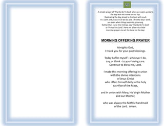 A simple prayer of 'Thanks Be To God' when we wake up starts
                the day with His name on our lips.
         Dedicating the day ahead to the Lord will result
   in a calm and peace in all we do and a fruitful day's work,
            yes even when things seem to go wrong.
     Rather than curse the mishap, say 'Thanks Be To God‘
          or 'Praise You Lord'. Here are a few nice little
          morning prayers to set the tone for the day:



   MORNING OFFERING PRAYER

                  Almighty God,
        I thank you for your past blessings.

       Today I offer myself - whatever I do,
        say, or think - to your loving care.
           Continue to bless me, Lord.

      I make this morning offering in union
            with the divine intentions
                  of Jesus Christ
        who offers himself daily in the holy
              sacrifice of the Mass,

   and in union with Mary, his Virgin Mother
               and our Mother,

     who was always the faithful handmaid
             of the Lord. Amen.
 