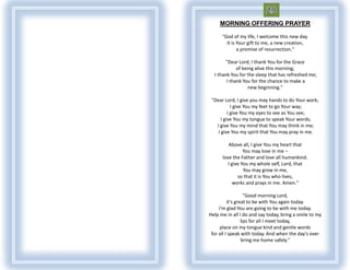 MORNING OFFERING PRAYER

      "God of my life, I welcome this new day.
        It is Your gift to me, a new creation,
              a promise of resurrection."

       "Dear Lord, I thank You for the Grace
             of being alive this morning;
  I thank You for the sleep that has refreshed me;
        I thank You for the chance to make a
                   new beginning."

 "Dear Lord, I give you may hands to do Your work;
            I give You my feet to go Your way;
          I give You my eyes to see as You see;
      I give You my tongue to speak Your words;
   I give You my mind that You may think in me;
    I give You my spirit that You may pray in me.

         Above all, I give You my heart that
                 You may love in me –
      love the Father and love all humankind.
         I give You my whole self, Lord, that
                 You may grow in me,
              so that it is You who lives,
            works and prays in me. Amen."

                    "Good morning Lord,
          it's great to be with You again today.
     I'm glad You are going to be with me today.
Help me in all I do and say today, bring a smile to my
                  lips for all I meet today,
      place on my tongue kind and gentle words
 for all I speak with today. And when the day's over
                  bring me home safely."
 