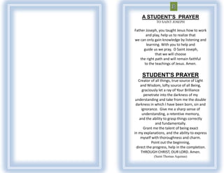 A STUDENT'S PRAYER
              TO SAINT JOSEPH

Father Joseph, you taught Jesus how to work
       and play, help us to realize that
we can only gain knowledge by listening and
       learning. With you to help and
     guide us we pray, O Saint Joseph,
             that we will choose
   the right path and will remain faithful
      to the teachings of Jesus. Amen.


     STUDENT'S PRAYER
   Creator of all things, true source of Light
     and Wisdom, lofty source of all Being,
       graciously let a ray of Your Brilliance
        penetrate into the darkness of my
 understanding and take from me the double
 darkness in which I have been born, sin and
      ignorance. Give me a sharp sense of
      understanding, a retentive memory,
    and the ability to grasp things correctly
               and fundamentally.
        Grant me the talent of being exact
in my explanations, and the ability to express
     myself with thoroughness and charm.
             Point out the beginning,
  direct the progress, help in the completion.
     THROUGH CHRIST, OUR LORD. Amen.
            (Saint Thomas Aquinas)
 