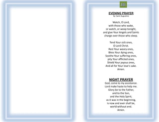 EVENING PRAYER
        By: Saint Augustine


        Watch, O Lord,
    with those who wake,
  or watch, or weep tonight,
and give Your Angels and Saints
 charge over those who sleep.

     Tend Your sick ones,
         O Lord Christ.
    Rest Your weary ones,
    Bless Your dying ones,
 Soothe Your suffering ones,
   pity Your afflicted ones,
  Shield Your joyous ones,
 And all for Your love's sake.
            Amen.


     NIGHT PRAYER
 God, come to my assistance.
 Lord make haste to help me.
    Glory be to the Father,
        and to the Son,
      and the Holy Spirit;
  as it was in the beginning,
   is now and ever shall be,
      world without end.
             Amen.
 