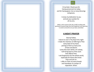 O my God, I thank you for
           having preserved me today
   and for having given me so many blessings
                   and graces.

           I renew my dedication to you
               and ask your pardon for
                     all my sins.

    Make a short review of the day, briefly recalling with
gratitude the good things that have happened, and repenting
       in sincere sorrow the sins you have committed.



              A NIGHT PRAYER

                     Eternal Father,
      I desire to rest in Thy Heart this night.
     I make the intention of offering to Thee
                every beat of my heart,
             joining to them as many acts
                   of love and desire.
         I pray that even while I am asleep,
            I will bring back to Thee souls
                    that offend Thee.
       I ask forgiveness for the whole world,
            especially for those who know
                    Thee and yet sin.
           I offer to Thee my every breath
             and heartbeat as a prayer of
                   reparation. Amen.
 
