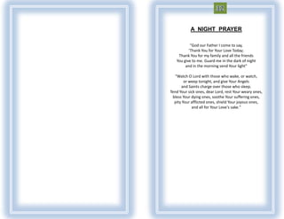 A NIGHT PRAYER

           "God our Father I come to say,
          'Thank You for Your Love Today;
    Thank You for my family and all the friends
   You give to me. Guard me in the dark of night
        and in the morning send Your light"

   "Watch O Lord with those who wake, or watch,
        or weep tonight, and give Your Angels
      and Saints charge over those who sleep.
Tend Your sick ones, dear Lord, rest Your weary ones,
 bless Your dying ones, soothe Your suffering ones,
  pity Your afflicted ones, shield Your joyous ones,
            and all for Your Love's sake."
 