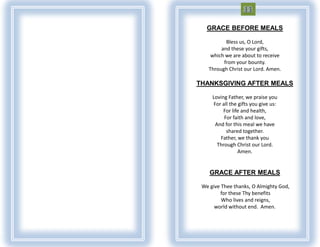 GRACE BEFORE MEALS

          Bless us, O Lord,
        and these your gifts,
    which we are about to receive
         from your bounty.
   Through Christ our Lord. Amen.

THANKSGIVING AFTER MEALS

     Loving Father, we praise you
      For all the gifts you give us:
          For life and health,
           For faith and love,
       And for this meal we have
            shared together.
         Father, we thank you
        Through Christ our Lord.
                  Amen.


    GRACE AFTER MEALS

 We give Thee thanks, O Almighty God,
         for these Thy benefits
         Who lives and reigns,
      world without end. Amen.
 