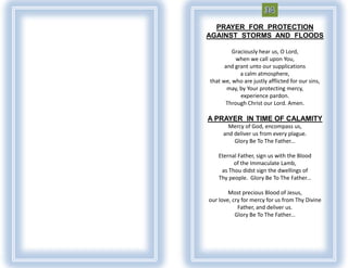 PRAYER FOR PROTECTION
AGAINST STORMS AND FLOODS

         Graciously hear us, O Lord,
          when we call upon You,
      and grant unto our supplications
            a calm atmosphere,
that we, who are justly afflicted for our sins,
       may, by Your protecting mercy,
            experience pardon.
      Through Christ our Lord. Amen.

A PRAYER IN TIME OF CALAMITY
       Mercy of God, encompass us,
     and deliver us from every plague.
         Glory Be To The Father...

    Eternal Father, sign us with the Blood
          of the Immaculate Lamb,
     as Thou didst sign the dwellings of
    Thy people. Glory Be To The Father...

        Most precious Blood of Jesus,
our love, cry for mercy for us from Thy Divine
            Father, and deliver us.
           Glory Be To The Father...
 