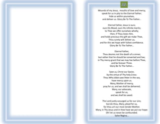 Wounds of my Jesus, mouths of love and mercy,
    speak for us in pity to the Eternal Father;
            hide us within yourselves,
     and deliver us. Glory Be To The Father...

             Eternal Father, Jesus is ours;
       ours His Blood, ours His infinite merits;
         to Thee we offer ourselves wholly;
               then, if Thou loves Him,
     and holds precious this gift we make Thee,
              Thou surely wilt deliver us;
    and for this we hope with fullest confidence.
               Glory Be To The Father...

                    Eternal Father,
        Thou desires not the death of a sinner,
   but rather that he should be converted and live;
  in Thy mercy grant that we may live before Thee,
                and be forever Thine.
               Glory Be To The Father...

             Save us, Christ our Savior,
          by the virtue of Thy holy Cross:
       Thou Who didst save Peter in the sea,
                have mercy upon us.
              Mary, Mother of mercy,
       pray for us, and we shall be delivered;
                 Mary, our advocate,
                     speak for us,
               and we shall be saved.

       The Lord justly scourged us for our sins;
           but do thou, Mary, plead for us,
        for thou art our most tender Mother.
Mary, in Thy Jesus and in thee have we put our hope:
          Oh! let us never be confounded.
                    Salve Regina...
 