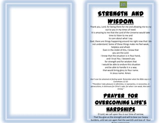 Strength And
            Wisdom
Thank you, Lord, for being there for me and allowing me to cry
                  out to you in my times of need.
 It is amazing to me that the Lord of the Universe would take
                      time to listen to me and
                      to care about what I say.
God, there are things happening around me right now that I do
  not understand. Some of these things make me feel weak,
                         helpless and afraid.
               Even in the midst of this, I know that
                           you are the Lord.
            I know that the situation is in Your hand,
                   and I trust You. I beseech you
                 for strength and for wisdom that
             I would be able to endure this situation
                 and be able to handle it in a way
               that would bring glory to Your name.
                        In Jesus name. Amen.

Don’t ever be ashamed at feeling weak. Remember what the Bible says in 2
                              Corinthians 12:10:
  “Therefore I take pleasure in infirmities, in reproaches, in necessities, in
persecutions, in distresses for Christ’s sake: for when I am weak, then am I
                                   strong.”



       Prayer For
     Overcoming Life's
        Hardships
      O Lord, we call upon You in our time of sorrow,
  That You give us the strength and will to bear our heavy
burdens, until we can again feel the warmth and love of Your
 