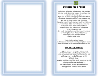 STRENGTH FOR A FRIEND

   Lord, I come before you today knowing that all power
   is in Your hand. I know that you are the Lord and that
                     you care for your people.
   Right now, my friend is struggling with a difficult trial.
  I can see her strength is faltering, Lord, and know that
          you have all of the strength that she needs.
 I pray that you will reach down and touch her right now
     wherever she is at this moment. Let your presence
         fill the room where she is and let her feel an
       extra portion of your strength that can help her
                      to get through this day.
   She needs you now, Lord, and I thank you in advance
         for meeting her where she is and shoring up
              her strength during this difficult time.
                       In Jesus name. Amen.

               Prayers for Strength and Courage
Say these prayers when you're in need of strength and courage.
  Day to day troubles are no match for the power of the Lord.


              TO BE GRATEFUL

   Lord God, may we be grateful for our lot,
 and compassionate toward all those who are
     suffering every kind of distress at this
                  difficult time.
May we hold back nothing, and hasten to be the
         ministers of prayer and mercy,
   like the disciples of Him who went about
      doing good in times of need. Amen
 