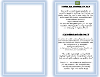 PRAYER FOR GUIDANCE AND HELP

   Dear Lord, I am calling upon you today for
your divine guidance and help. I am in crisis and
need a supporting hand to keep me on the right
  and just path. My heart is troubled but I will
           strive to keep it set on you,
             as your infinite wisdom
  will show me the right way to a just and right
  resolution. Thank you for hearing my prayer
        and for staying by my side. Amen!


      For Unfailing Strength
 Do not look forward to what may happen tomorrow; the
same everlasting Father who cares for you today will take
care of you tomorrow and every day. Either He will shield
          you from suffering, or He will give you
               unfailing strength to bear it.
  Be at peace, then. Put aside all anxious thoughts and
            imaginations, and say continually:

    "The Lord is my strength and my shield.
 My heart has trusted in Him and I am helped.
He is not only with me but in me, and I in Him."

  Fear not, for I am with you; be not dismayed,
    for I am your God; I will strengthen you,
    I will help you, I will uphold you with my
       righteous right hand. Isaiah 41:10
 