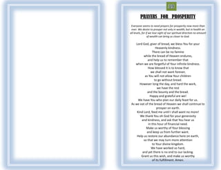 PRAYERS FOR PROSPERITY
 Everyone seems to need prayers for prosperity now more than
 ever. We desire to prosper not only in wealth, but in health on
all levels, for if we lose sight of our spiritual direction no amount
                 of wealth can bring us closer to God.

    Lord God, giver of bread, we bless You for your
                     Heavenly kindness.
                  There can be no famine
          while the bread of Heaven endures,
             and help us to remember that
    when we are forgetful of Your infinite kindness.
             How blessed it is to know that
                we shall not want forever,
           as You will not allow Your children
                    to go without bread.
       However long the day, and hard the work,
                      we have the rest
             and the bounty and the bread.
               Happy and grateful are we!
      We have You who plan our daily feast for us.
 As we eat of the bread of Heaven we shall continue to
                      prosper on earth.
     Kind Lord, feed me until I shall want no more!
       We thank You oh God for your generosity
        and kindness, and ask that You hear us
              in this hour of financial need.
            Make us worthy of Your blessing
            and keep us from further want.
     Help us restore our abundance here on earth,
          so that we may turn more attention
                  to Your divine kingdom.
                We have worked so hard,
         and yet there is no end to our lacking.
        Grant us this wish, and make us worthy
                  of its fulfillment. Amen.
 