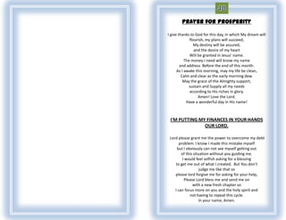 Prayer for Prosperity

I give thanks to God for this day, in which My dream will
              flourish, my plans will succeed,
                My destiny will be assured,
                 and the desire of my heart
              Will be granted in Jesus' name.
           The money I need will know my name
        and address Before the end of this month.
      As I awake this morning, may my life be clean,
         Calm and clear as the early morning dew.
          May the grace of the Almighty support,
              sustain and Supply all my needs
              according to His riches in glory.
                   Amen! Love the Lord.
            Have a wonderful day in His name!



 I'M PUTTING MY FINANCES IN YOUR HANDS
               OUR LORD.

 Lord please grant me the power to overcome my debt
       problem. I know I made this mistake myself
     but I obviously can not see myself getting out
        of this situation without you guiding me.
         I would feel selfish asking for a blessing
    to get me out of what I created. But You don't
                    judge me like that so
    please lord forgive me for asking for your help,
          Please Lord bless me and send me on
               with a new fresh chapter so
    I can focus more on you and the holy spirit and
             not having to repeat this cycle.
                   In your name, Amen.
 