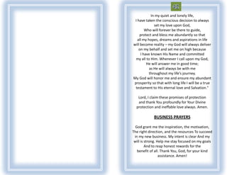 In my quiet and lonely life,
 I have taken the conscious decision to always
              set my love upon God,
        Who will forever be there to guide,
    protect and bless me abundantly so that
   all my hopes, dreams and aspirations in life
will become reality – my God will always deliver
    on my behalf and set me on high because
     I have known His Name and committed
 my all to Him. Whenever I call upon my God,
         He will answer me in good time;
           as He will always be with me
           throughout my life’s journey.
My God will honor me and ensure my abundant
prosperity so that with long life I will be a true
 testament to His eternal love and Salvation."

   Lord, I claim these promises of protection
   and thank You profoundly for Your Divine
  protection and ineffable love always. Amen.

             BUSINESS PRAYERS

  God grant me the inspiration, the motivation,
The right direction, and the resources To succeed
 in my new business. My intent is clear And my
 will is strong. Help me stay focused on my goals
         And to reap honest rewards for the
   benefit of all. Thank You, God, for your kind
                  assistance. Amen!
 