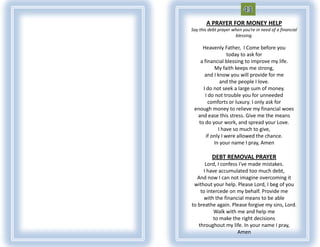 A PRAYER FOR MONEY HELP
Say this debt prayer when you’re in need of a financial
                      blessing.

     Heavenly Father, I Come before you
                  today to ask for
    a financial blessing to improve my life.
           My faith keeps me strong,
      and I know you will provide for me
              and the people I love.
     I do not seek a large sum of money.
       I do not trouble you for unneeded
         comforts or luxury. I only ask for
 enough money to relieve my financial woes
  and ease this stress. Give me the means
   to do your work, and spread your Love.
             I have so much to give,
       if only I were allowed the chance.
           In your name I pray, Amen

          DEBT REMOVAL PRAYER
      Lord, I confess I've made mistakes.
     I have accumulated too much debt,
   And now I can not imagine overcoming it
 without your help. Please Lord, I beg of you
    to intercede on my behalf. Provide me
      with the financial means to be able
to breathe again. Please forgive my sins, Lord.
          Walk with me and help me
          to make the right decisions
   throughout my life. In your name I pray,
                     Amen
 