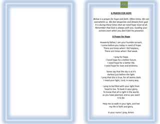 A PRAYER FOR HOPE

Below is a prayer for hope and faith. Often times, life can
 overwhelm us. We feel desperate and distant from god.
  It is during these times that we need hope most of all.
  Remember that God is always with you. Guiding your
       actions even when you don’t feel his presence.

                    A Prayer for Hope

       Heavenly father, I am your humble servant,
        I come before you today in need of hope.
           There are times when I fell helpless,
            There are times when I feel weak.

                     I pray for hope.
             I need hope for a better future.
               I need hope for a better life.
           I need hope for love and kindness.

              Some say that the sky is at it’s
               darkest just before the light.
        I pray that this is true, for all seems dark.
           I need your light, Lord, in every way.

         I pray to be filled with your light from
           head to toe. To bask in your glory.
          To know that all is right in the world,
         as you have planned, and as you want
                          it to be.

         Help me to walk in your light, and live
               my life in faith and glory.

               In your name I pray, Amen.
 