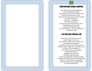 PROTECTION FROM THIEVES
     Your rifles and guns will be stopped up
          with the Holy blood of Jesus;
  and all swords and arms are made harmless
       By the five holy wounds of Jesus.
 There are three roses upon the heart of God;
              The first is beneficent,
            The other is omnipotent,
            The third is his holy will.
   You thieves must therefore stand under it,
          Standing still as long as I will.
         In the name of God the Father,
   Son and Holy Ghost, You are commanded
                and made to stop!

       LET NO EVIL BEFALL US

      O God, You are the preserver of men,
           and the keeper of our lives.
    We commit ourselves to Your perfect care
          on the journey that awaits us.
   We pray for a safe and auspicious journey.
 Give Your angels charge over us to keep us in all
          our ways. Let no evil befall us,
       nor any harm come to our dwelling
               that we leave behind.
            Although we are uncertain
           of what the days may bring,
   may we be prepared for any event or delay,
and greet such with patience and understanding.
     Bless us O Lord, that we may complete
    our journey safely and successfully under
             Your ever watchful care.
 