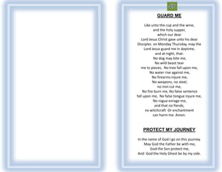 GUARD ME

      Like unto the cup and the wine,
            and the holy supper,
               which our dear
   Lord Jesus Christ gave unto his dear
Disciples on Monday Thursday, may the
      Lord Jesus guard me in daytime,
             and at night, that:
            No dog may bite me,
             No wild beast tear
   me to pieces, No tree fall upon me,
          No water rise against me,
           No firearms injure me,
           No weapons, no steel,
               no iron cut me,
    No fire burn me, No false sentence
fall upon me, No false tongue injure me,
            No rogue enrage me,
             and that no fiends,
       no witchcraft Or enchantment
            can harm me. Amen.


   PROTECT MY JOURNEY

In the name of God I go on this journey.
    May God the Father be with me,
        God the Son protect me,
And God the Holy Ghost be by my side.
 