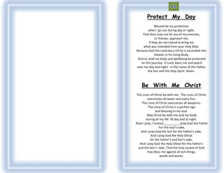 Protect My Day
              Blessed be my protection
        when I go out during day or night,
    That thou may not let any of my enemies,
              or thieves, approach me,
         If they do not intend to bring me
     what was intended from your Holy Altar.
Because God the Lord Jesus Christ is ascended into
              Heaven in his living Body,
 And so shall my body and wellbeing be protected
   on this journey. O Lord, bless me and watch
over me day and night. In the name of the Father,
       the Son and the Holy Spirit. Amen.



    Be With Me Christ
The cross of Christ be with me; The cross of Christ
        overcomes all water and every fire;
   The cross of Christ overcomes all weapons;
        The cross of Christ is a perfect sign
               and blessing to my soul.
        May Christ be with me and my body
       during all my life At day and at night.
Now I pray, I [name]_________, pray God the Father
                 For the soul's sake,
   and I pray God the Son for the Father's sake,
          And I pray God the Holy Ghost
          for the Father's and Son's sake,
  And I pray God the Holy Ghost for the Father's
 and the Son's sake, That the holy corpse of God
        may bless me against all evil things,
                  words and works.
 