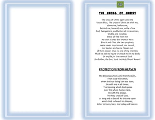 THE CROSS OF CHRIST

        The cross of Christ open unto me
  future bliss; The cross of Christ be with me,
              above me, before me,
       Behind me, beneath me, aside of me
 And Everywhere, and before all my enemies,
               Visible and invisible;
              these all flee from me
        As soon as they but know or hear.
        Enoch and Elias, the two prophets,
       were never Imprisoned, nor bound,
         nor beaten and came Never out
   of their power; thus no one of my enemies
 Must be able to injure or attack me in my body
          Or my life, in the name of God
the Father, the Son, And the Holy Ghost. Amen!



    PROTECTION FROM HEAVEN

    The blessing which came from heaven,
              From God the Father,
       when the true living Son was born,
             Be with me at all times;
          The blessing which God spoke
           over the whole human race,
               Be with me always.
              The holy cross of God,
     as long and as broad As the one upon
        which God suffered His blessed,
  bitter tortures, bless me today and forever.
 