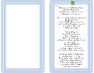 Cont.
         Lord, I just need to be able to focus.
                I need your help to look
        at this information so I can remember
             and apply it well on my exam.

  I need you to help me feel more confident
                going into the test
      and relax a bit so I can concentrate.
    Lord, please help the people around me
            to understand that I need
                to focus and study.

               Also, Lord, help me
          when I walk into the exam.
               Give me the peace,
          when it is all said and done,
   to know that I walked in and did my best.
                    I pray, Lord,
              for your guiding hand
                as I take the exam,
        and I ask for your welcome calm
    when I walk out of the classroom after.

         Lord, thank you for all the blessings
             you have placed in my life.
        Thank you for being here in this time
           when I feel a bit overwhelmed.
          Thank you for always being there
           and allowing me to rely on you.
              Praise your name. Amen.
 