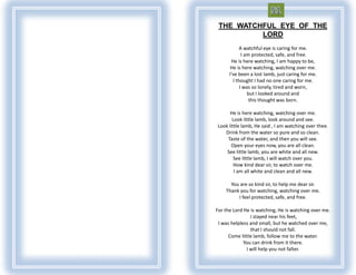 THE WATCHFUL EYE OF THE
          LORD
            A watchful eye is caring for me.
             I am protected, safe, and free.
       He is here watching, I am happy to be,
      He is here watching, watching over me.
      I've been a lost lamb, just caring for me.
        I thought I had no one caring for me.
            I was so lonely, tired and worn,
                but I looked around and
                 this thought was born.

      He is here watching, watching over me.
       Look little lamb, look around and see.
Look little lamb, He said , I am watching over thee.
   Drink from the water so pure and so clean.
    Taste of the water, and then you will see.
      Open your eyes now, you are all clean.
    See little lamb, you are white and all new.
        See little lamb, I will watch over you.
        How kind dear sir, to watch over me.
        I am all white and clean and all new.

      You are so kind sir, to help me dear sir.
    Thank you for watching, watching over me.
         I feel protected, safe, and free.

For the Lord He is watching, He is watching over me.
                I stayed near his feet,
 I was helpless and small, but he watched over me,
                that I should not fall.
      Come little lamb, follow me to the water.
             You can drink from it there.
              I will help you not falter.
 