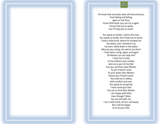 He knew that my knees were all tired and sore,
           from falling and falling,
              again on the floor.
    Come little lamb, you can try it again.
          I know that you're weak,
          but I'll help you to stand.

     You speak so kindly, I said to the man.
 You speak so kindly, You'll help me to stand.
  I took a little drink, where he showed me
         the water, and I started to cry,
       my tears rolled down in the water.
  Why are you crying, He said to me then?
      I have been crying, again, and again.
          Oh Master can you help me?
                 I have lost a hold,
          of my children over yonder,
            who are a part of my fold.
         Can you call them dear Master.
               To see if they'll come
           To your water dear Master,
            Please see if they'll come.
              You hold me in safety,
             with comfort and care.
             You speak to me gently,
              I have nothing to fear.
          You are so kind dear Master.
              I am happy with thee.
                Even though I falter,
               You are still with me.
      I am a little lamb, all torn and weak,
                 But I will be happy
                 to sit at your feet.
 