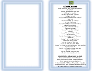 STRESS RELIEF
      "When Things Just Seem To Be Overwhelming...
                            Read This!“
             You say: "It's impossible" God Says:
                    All things are possible
              You say: "I'm too tired" God says:
                       I will give you rest
       You say: "Nobody really loves me" God says:
                             I love you
              You say: "I can't go on" God says:
                      My grace is sufficient
       You say: "I can't figure things out" God says:
                     I will direct your steps
               You say: "I can't do it" God says:
                      You can do all things
               You say: "I'm not able" God says:
                              I am able
            You say: "It's not worth it" God says:
                        It will be worth it
         You say: "I can't forgive myself" God says:
                           I forgive you
             You say: "I can't manage" God says:
                  I will supply all your needs
                You say: "I'm afraid" God says:
             I have not given you a spirit of fear
You say: "I'm always worried and frustrated" God says: Cast
                      all your cares on ME
         You say: "I'm not smart enough" God says:
                       I give you wisdom
             You say: "I feel all alone" God says:
            I will never leave you or forsake you

      PRAYER TO THE SACRED HEART OF JESUS
        Compassionate Jesus, I remember your
    gentle invitation to “Come…and be refreshed.”
          I bring you now all my worries, fears,
 needs and doubts and those of my world. I entrust to
you my loved ones, both living and deceased. Enfold us
      all in your love, now and evermore. Amen.
 