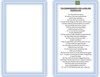 TEN COMMANDMENTS FOR A LONG AND
         PEACEFUL LIFE

                   (1) Thou shalt not worry,
            for worry is the most unproductive
                     of all human activities.
                 (2) Thou shalt not be fearful,
for most of the things we fear never come to pass.
    (3) Thou shalt face each problem as it comes.
             You can handle only one at a time.
               (4) Thou shalt not cross bridges
                    before you get to them,
                for no one yet has succeeded
                     in accomplishing this.
 (5) Thou shalt not take problems to bed with you,
           for they make very poor bedfellows.
               (6) Thou shalt not borrow other
                       people's problems.
  They can take better care of them than you can.
              (7) Thou shalt be a good listener,
      for only when you listen do you hear ideas
                    different from your own.
          It's very hard to learn something new
                      when you're talking.
 (8) Thou shalt not try to re-live yesterday for good
or ill - it is gone. Concentrate on what is happening
                        in your life today.
     (9) Thou shalt not become bogged down by
frustration, for 50 percent of it is rooted in self-pity
     and will only interfere with positive actions.
            (10) Thou shalt count thy blessings,
             never overlooking the small one –
   for a lot of small blessings add up to a big one.
 