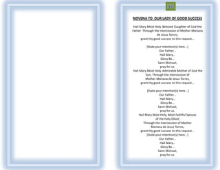 NOVENA TO OUR LADY OF GOOD SUCCESS

 Hail Mary Most Holy, Beloved Daughter of God the
Father Through the intercession of Mother Mariana
                   de Jesus Torres,
       grant thy good success to this request...

          [State your intention(s) here...]
                    Our Father...
                    Hail Mary...
                     Glory Be...
                   Saint Michael,
                    pray for us.
Hail Mary Most Holy, Admirable Mother of God the
         Son, Through the intercession of
         Mother Mariana de Jesus Torres,
      grant thy good success to this request...

          [State your intention(s) here...]
                    Our Father...
                     Hail Mary...
                     Glory Be...
                   Saint Michael,
                     pray for us.
    Hail Mary Most Holy, Most Faithful Spouse
                 of the Holy Ghost
       Through the intercession of Mother
             Mariana de Jesus Torres,
     grant thy good success to this request...
          [State your intention(s) here...]
                    Our Father...
                     Hail Mary...
                     Glory Be...
                   Saint Michael,
                     pray for us.
 