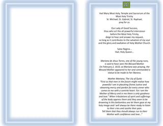 Hail Mary Most Holy, Temple and Sacrarium of the
                Most Holy Trinity.
       St. Michael, St. Gabriel, St. Raphael,
                    pray for us.

               Our Lady of Good Success,
      thou who art the all-powerful intercessor
             before the Most Holy Trinity,
        deign to hear and answer my request,
 so long as it contributes to the salvation of my soul
and the glory and exaltation of Holy Mother Church.

                   Salve Regina...
                 Hail, Holy Queen...


  Mariana de Jésus Torres, one of the young nuns,
      is said to have seen the Blessed Mother.
On February 2, 1610, as Mariana was praying, the
Blessed Mother appeared to her and commanded a
          statue to be made to her likeness.

          Mother Mariana, The Lily of Quito
 “First so that men in the future might realize how
    powerful I am in placating Divine Justice and
 obtaining mercy and pardon for every sinner who
  comes to me with a contrite heart. For I am the
 Mother of Mercy and in me there is only goodness
and love.” When tribulations of spirit and sufferings
   of the body oppress them and they seem to be
drowning in this bottomless sea let them gaze at my
holy image and I will always be there ready to listen
         to their cries and soothe their pain.
   Tell them that they should always run to their
         Mother with confidence and love...”
 