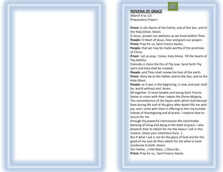 NOVENA OF GRACE
(March 4 to 12)
Preparatory Prayers

Priest: In the Name of the Father, and of the Son, and of
the Holy Ghost. Amen.
O Jesus, answer our petitions as we kneel before Thee.
People: O Heart of Jesus, hear and grant our prayers.
Priest: Pray for us, Saint Francis Xavier,
People: that we may be made worthy of the promises
of Christ.
Priest: Let us pray: Come, Holy Ghost, fill the hearts of
Thy faithful.
Enkindle in them the fire of Thy love. Send forth Thy
spirit and they shall be created,
People: and Thou shalt renew the face of the earth.
Priest: Glory be to the Father, and to the Son, and to the
Holy Ghost,
People: as it was in the beginning, is now, and ever shall
be, world without end. Amen.
All together: O most lovable and loving Saint Francis
Xavier in union with thee I adore the Divine Majesty.
The remembrance of the favors with which God blessed
thee during life and of thy glory after death fills me with
joy; and I unite with thee in offering to Him my humble
tribute of thanksgiving and of praise. I implore thee to
secure for me
through thy powerful intercession the inestimable
blessing of living and dying in the state of grace. I also
beseech thee to obtain for me the favour I ask in this
novena. (State your intentions here...)
But if what I ask is not for the glory of God and for the
good of my soul do thou obtain for me what is more
conducive to both. Amen.
Our Father.../ Hail Mary.../ Glory Be...
Priest: Pray for us, Saint Francis Xavier,
 