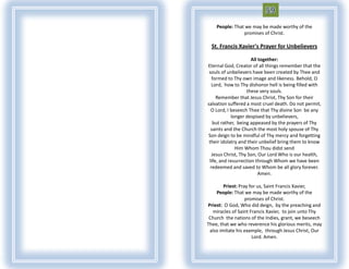 People: That we may be made worthy of the
                promises of Christ.

  St. Francis Xavier's Prayer for Unbelievers

                      All together:
Eternal God, Creator of all things remember that the
 souls of unbelievers have been created by Thee and
   formed to Thy own image and likeness. Behold, O
   Lord, how to Thy dishonor hell is being filled with
                    these very souls.
     Remember that Jesus Christ, Thy Son for their
salvation suffered a most cruel death. Do not permit,
  O Lord, I beseech Thee that Thy divine Son be any
             longer despised by unbelievers,
    but rather, being appeased by the prayers of Thy
  saints and the Church the most holy spouse of Thy
Son deign to be mindful of Thy mercy and forgetting
 their idolatry and their unbelief bring them to know
               Him Whom Thou didst send
   Jesus Christ, Thy Son, Our Lord Who is our health,
 life, and resurrection through Whom we have been
  redeemed and saved to Whom be all glory forever.
                          Amen.

        Priest: Pray for us, Saint Francis Xavier,
    People: That we may be made worthy of the
                   promises of Christ.
Priest: O God, Who did deign, by the preaching and
  miracles of Saint Francis Xavier, to join unto Thy
 Church the nations of the Indies, grant, we beseech
Thee, that we who reverence his glorious merits, may
 also imitate his example, through Jesus Christ, Our
                      Lord. Amen.
 