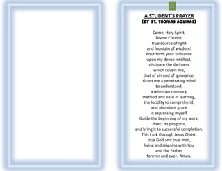 A STUDENT'S PRAYER
   (By St. Thomas Aquinas)

            Come, Holy Spirit,
              Divine Creator,
           true source of light
       and fountain of wisdom!
       Pour forth your brilliance
       upon my dense intellect,
         dissipate the darkness
            which covers me,
    that of sin and of ignorance.
    Grant me a penetrating mind
              to understand,
          a retentive memory,
    method and ease in learning,
    the lucidity to comprehend,
           and abundant grace
          in expressing myself.
  Guide the beginning of my work,
            direct its progress,
and bring it to successful completion.
   This I ask through Jesus Christ,
        true God and true man,
     living and reigning with You
              and the Father,
       forever and ever. Amen.
 