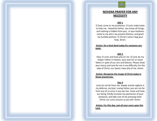 NOVENA PRAYER FOR ANY
            NECESSITY

                       DAY 1
O God, come to my assistance. O Lord, make haste
to help me. Heavenly Father, you know all things,
 and nothing is hidden from you; in your kindness
 come to my aid in my present distress, and grant
  my humble petition. In Christ's name I beg your
                    help. Amen.

Action: Do a kind deed today for someone you
meet.

                         DAY 2
 Hear, O Lord, and have pity on me. O Lord, be my
  helper. Father in heaven, your love for us never
falters in spite of our sins and failures. Please show
your mercy and care for me in my difficulty. For the
 sake of Christ, our Savior, have pity of me. Amen.

 Action: Recognize the image of Christ today in
those around you.

                        Day 3
Lord, be not far from me. Awake and be vigilant in
my defense, my God. Loving Father, you are not far
from any of us since in you we live, move and have
  our being. Kindly increase my awareness of your
   presence, and take care of my pressing need.
    Christ, our Lord, assures us you will. Amen.

 Action: For this day, cast all your cares upon the
Lord.
 