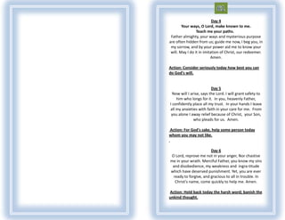 Day 4
        Your ways, O Lord, make known to me.
                 Teach me your paths.
 Father almighty, your ways and mysterious purpose
are often hidden from us; guide me now, I beg you, in
 my sorrow, and by your power aid me to know your
 will. May I do it in imitation of Christ, our redeemer.
                          Amen.

Action: Consider seriously today how best you can
do God's will.


                          Day 5
  Now will I arise, says the Lord. I will grant safety to
    him who longs for it. In you, heavenly Father,
I confidently place all my trust. In your hands I leave
all my anxieties with faith in your care for me. From
 you alone I away relief because of Christ, your Son,
               who pleads for us. Amen.

Action: For God's sake, help some person today
whom you may not like.


                       Day 6
O Lord, reprove me not in your anger, Nor chastise
me in your wrath. Merciful Father, you know my sins
 and disobedience, my weakness and ingra-titude
which have deserved punishment. Yet, you are ever
 ready to forgive, and gracious to all in trouble. In
  Christ's name, come quickly to help me. Amen.

Action: Hold back today the harsh word; banish the
unkind thought.
 