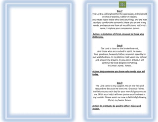 Day 7
The Lord is a stronghold for the oppressed, A stronghold
          in time of distress. Father in heaven,
you never reject those who seek your help, and are ever
 ready to comfort the sorrowful. Have pity on me in my
 needs, and rescue me from all my afflictions. In Christ's
        name, I implore your compassion. Amen.

Action: In imitation of Christ, do good to those who
dislike you.


                          Day 8
        The Lord is close to the brokenhearted,
    And those who are crushed in spirit, He saves.
 Your goodness, heavenly Father, responds speedily to
our wretchedness. In my distress I call upon you to hear
  and answer my prayers. In you alone, O God, I will
         continue to trust despite everything.
               In Christ's name. Amen.

Action: Help someone you know who needs your aid
today.


                         Day 9
   The Lord came to my support. He set me free and
  rescued me because He loves me. Gracious Father,
I will thank you each day for your merciful goodness to
 me. With your help I will ever praise your kindness in
my trouble. Please assist me now in faithfully following
                Christ, my Savior. Amen.

Action: In gratitude, be good to others today and
always.
 