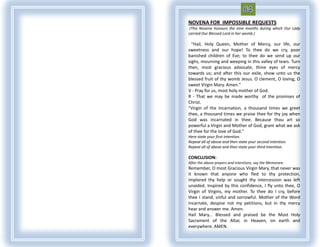 NOVENA FOR IMPOSSIBLE REQUESTS
 (This Novena honours the nine months during which Our Lady
carried Our Blessed Lord in her womb.)

  "Hail, Holy Queen, Mother of Mercy, our life, our
sweetness and our hope! To thee do we cry, poor
banished children of Eve; to thee do we send up our
sighs, mourning and weeping in this valley of tears. Turn
then, most gracious advocate, thine eyes of mercy
towards us; and after this our exile, show unto us the
blessed fruit of thy womb Jesus. O clement, O loving, O
sweet Virgin Mary. Amen."
V - Pray for us, most holy mother of God.
R - That we may be made worthy of the promises of
Christ.
"Virgin of the Incarnation, a thousand times we greet
thee, a thousand times we praise thee for thy joy when
God was incarnated in thee. Because thou art so
powerful a Virgin and Mother of God, grant what we ask
of thee for the love of God."
Here state your first intention.
Repeat all of above and then state your second intention.
Repeat all of above and then state your third intention.

CONCLUSION:
After the above prayers and intentions, say the Memorare.
Remember, O most Gracious Virgin Mary, that never was
it known that anyone who fled to thy protection,
implored thy help or sought thy intercession was left
unaided. Inspired by this confidence, I fly unto thee, O
Virgin of Virgins, my mother. To thee do I cry, before
thee I stand, sinful and sorrowful. Mother of the Word
incarnate, despise not my petitions, but in thy mercy
hear and answer me. Amen.
Hail Mary... Blessed and praised be the Most Holy
Sacrament of the Altar, in Heaven, on earth and
everywhere. AMEN.
 